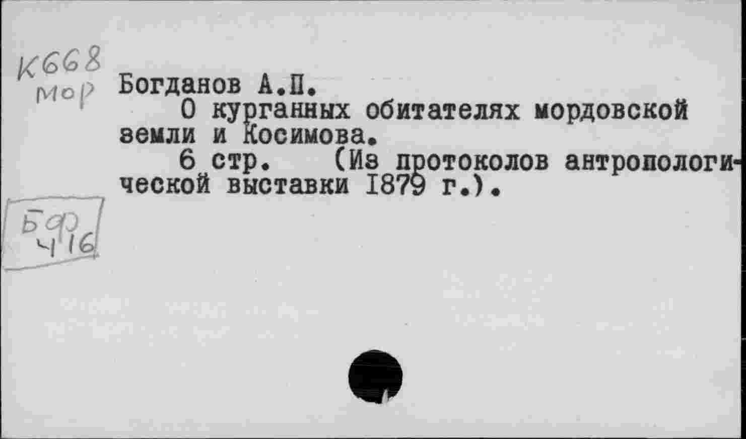 ﻿Mop
Богданов А.П.
О курганных обитателях мордовской земли и Косимова.
6 стр. (Из протоколов антропологи ческой выставки 1879 г.).